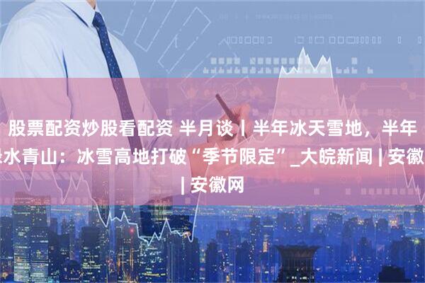 股票配资炒股看配资 半月谈丨半年冰天雪地，半年绿水青山：冰雪高地打破“季节限定”_大皖新闻 | 安徽网