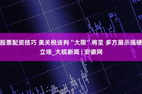 股票配资技巧 美关税谈判“大限”将至 多方展示强硬立场_大皖新闻 | 安徽网
