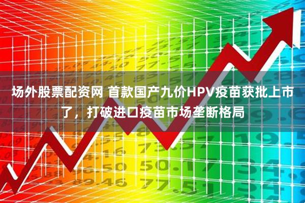 场外股票配资网 首款国产九价HPV疫苗获批上市了，打破进口疫苗市场垄断格局