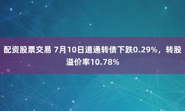 配资股票交易 7月10日道通转债下跌0.29%，转股溢价率10.78%