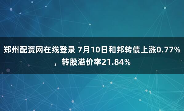 郑州配资网在线登录 7月10日和邦转债上涨0.77%，转股溢价率21.84%