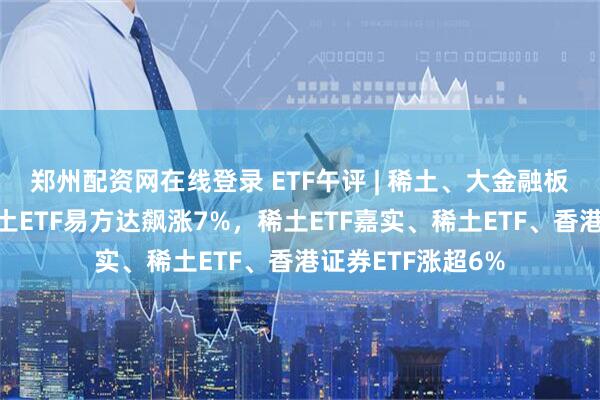 郑州配资网在线登录 ETF午评 | 稀土、大金融板块全线爆发，稀土ETF易方达飙涨7%，稀土ETF嘉实、稀土ETF、香港证券ETF涨超6%