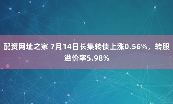 配资网址之家 7月14日长集转债上涨0.56%，转股溢价率5.98%