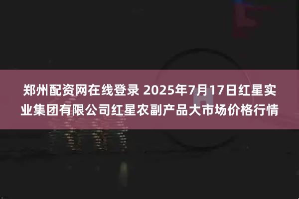 郑州配资网在线登录 2025年7月17日红星实业集团有限公司红星农副产品大市场价格行情