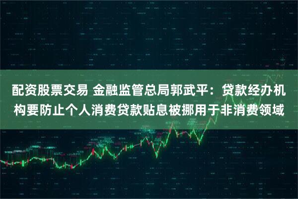 配资股票交易 金融监管总局郭武平：贷款经办机构要防止个人消费贷款贴息被挪用于非消费领域