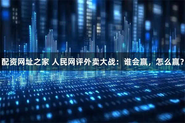 配资网址之家 人民网评外卖大战：谁会赢，怎么赢？