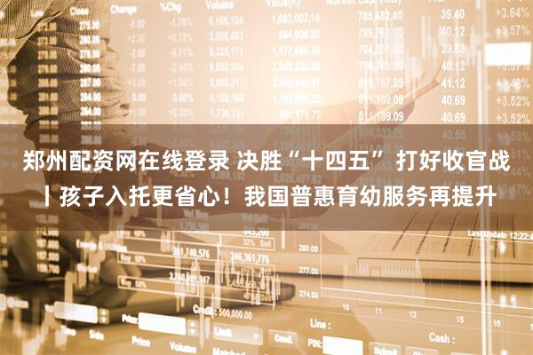 郑州配资网在线登录 决胜“十四五” 打好收官战丨孩子入托更省心！我国普惠育幼服务再提升
