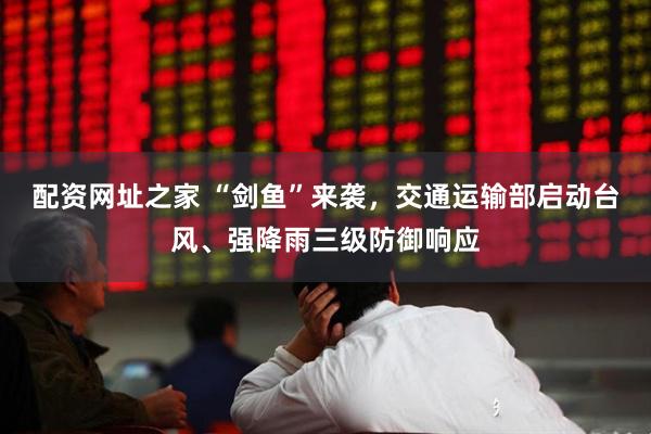 配资网址之家 “剑鱼”来袭，交通运输部启动台风、强降雨三级防御响应