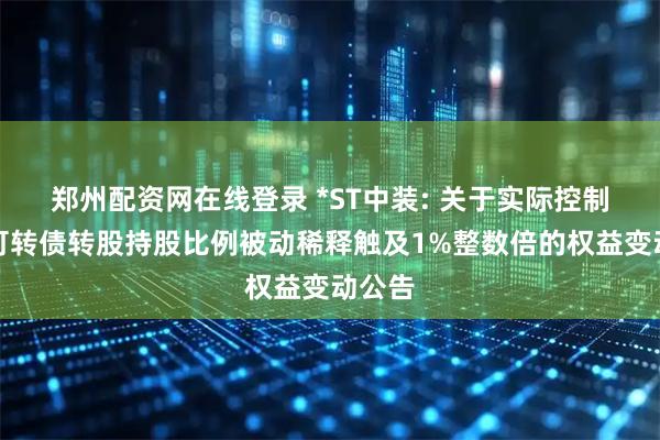 郑州配资网在线登录 *ST中装: 关于实际控制人因可转债转股持股比例被动稀释触及1%整数倍的权益变动公告