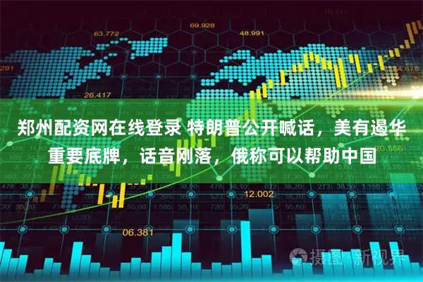 郑州配资网在线登录 特朗普公开喊话，美有遏华重要底牌，话音刚落，俄称可以帮助中国