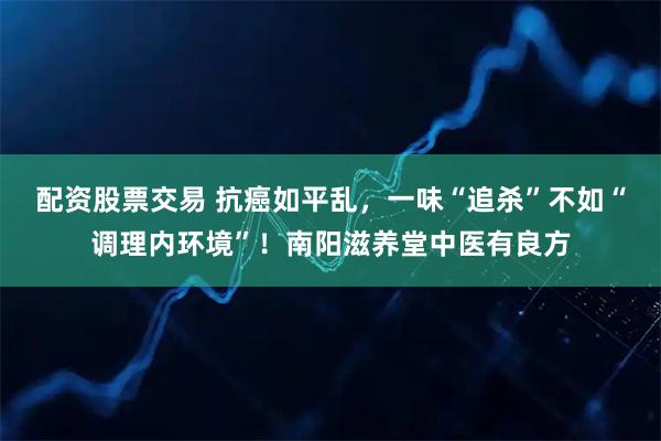 配资股票交易 抗癌如平乱，一味“追杀”不如“调理内环境”！南阳滋养堂中医有良方