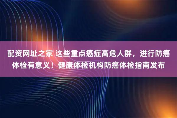 配资网址之家 这些重点癌症高危人群，进行防癌体检有意义！健康体检机构防癌体检指南发布