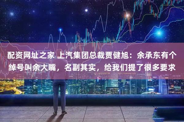 配资网址之家 上汽集团总裁贾健旭：余承东有个绰号叫余大嘴，名副其实，给我们提了很多要求