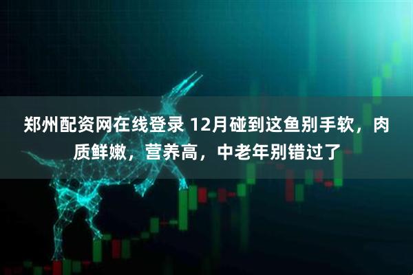 郑州配资网在线登录 12月碰到这鱼别手软，肉质鲜嫩，营养高，中老年别错过了