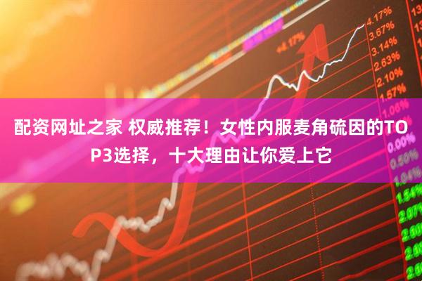 配资网址之家 权威推荐！女性内服麦角硫因的TOP3选择，十大理由让你爱上它